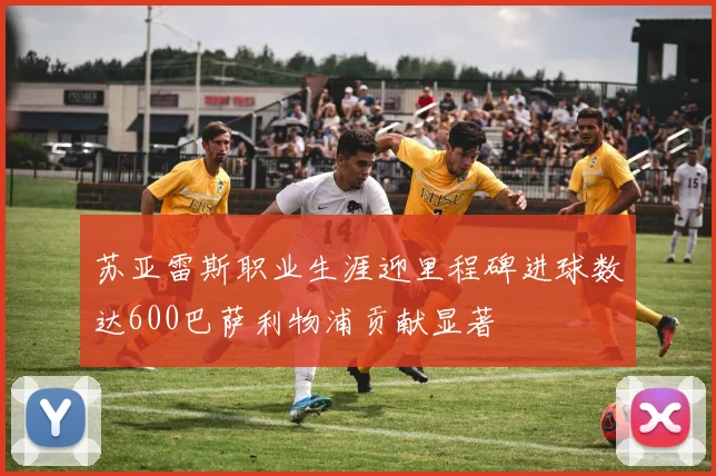 苏亚雷斯职业生涯迎里程碑进球数达600巴萨利物浦贡献显著