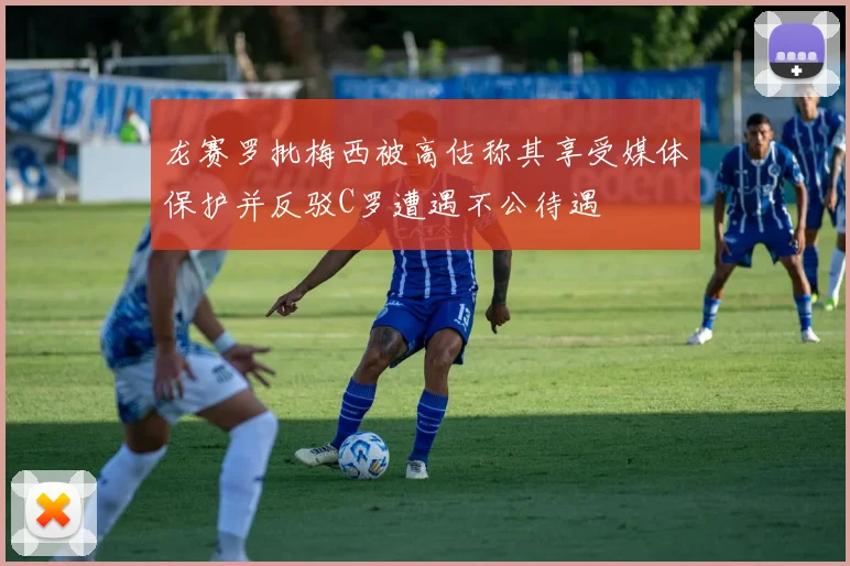 龙赛罗批梅西被高估称其享受媒体保护并反驳C罗遭遇不公待遇