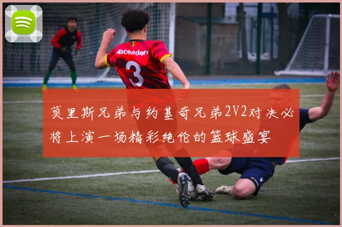 莫里斯兄弟与约基奇兄弟2V2对决必将上演一场精彩绝伦的篮球盛宴