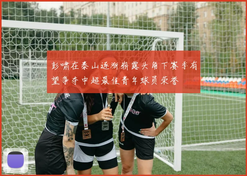 彭啸在泰山逐渐崭露头角下赛季有望争夺中超最佳青年球员荣誉