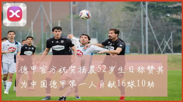德甲官方祝贺杨晨52岁生日称赞其为中国德甲第一人贡献16球10助
