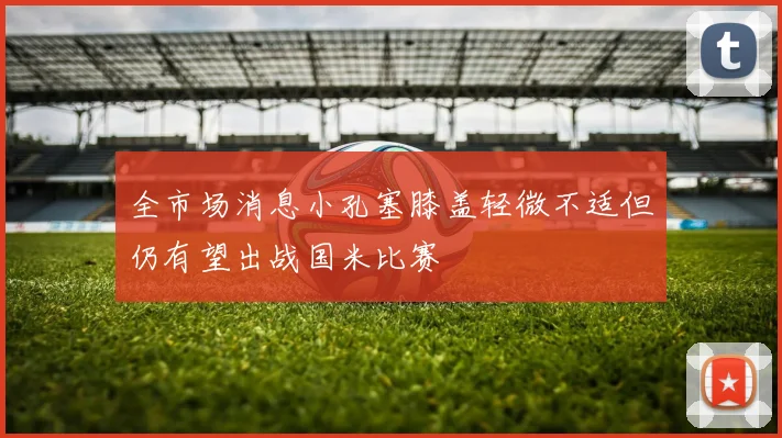 全市场消息小孔塞膝盖轻微不适但仍有望出战国米比赛