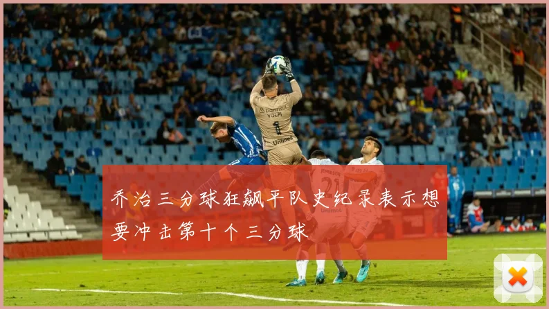 乔治三分球狂飙平队史纪录表示想要冲击第十个三分球