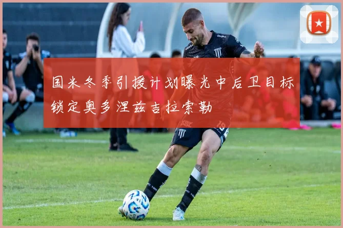 国米冬季引援计划曝光中后卫目标锁定奥多涅兹吉拉索勒