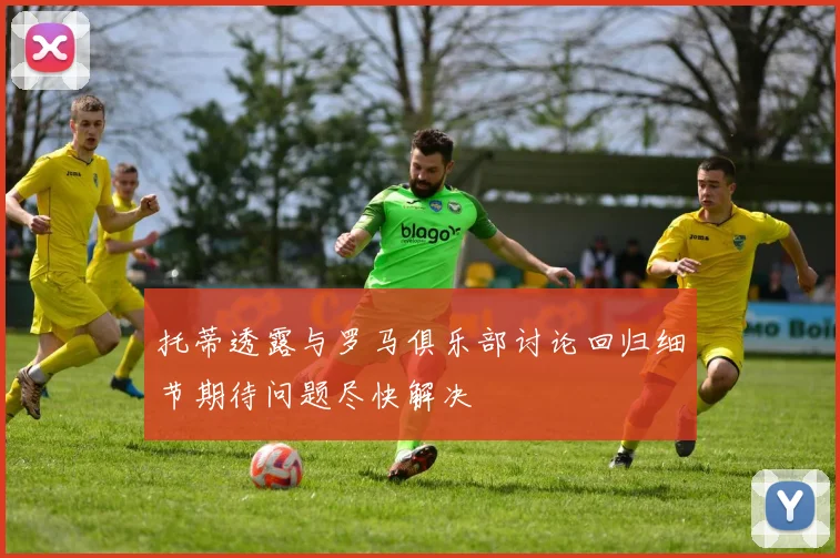 托蒂透露与罗马俱乐部讨论回归细节期待问题尽快解决