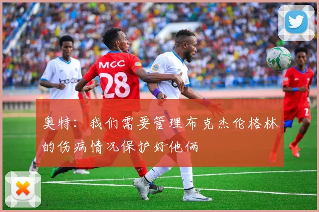奥特：我们需要管理布克杰伦格林的伤病情况保护好他俩