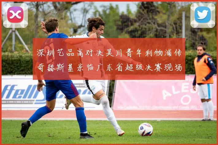 深圳艺品高对决吴川青年利物浦传奇赫斯基亲临广东省超级决赛现场