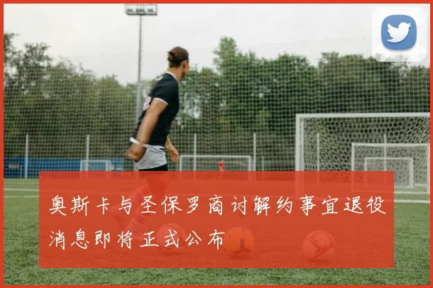 奥斯卡与圣保罗商讨解约事宜退役消息即将正式公布