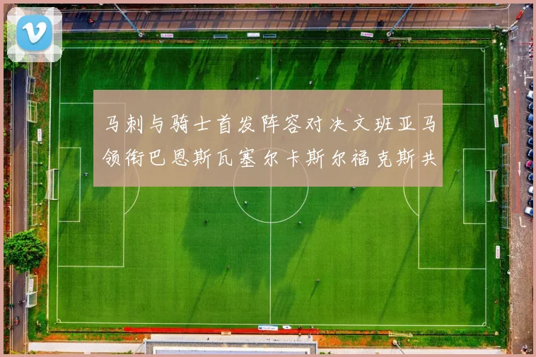 马刺与骑士首发阵容对决文班亚马领衔巴恩斯瓦塞尔卡斯尔福克斯共襄盛举