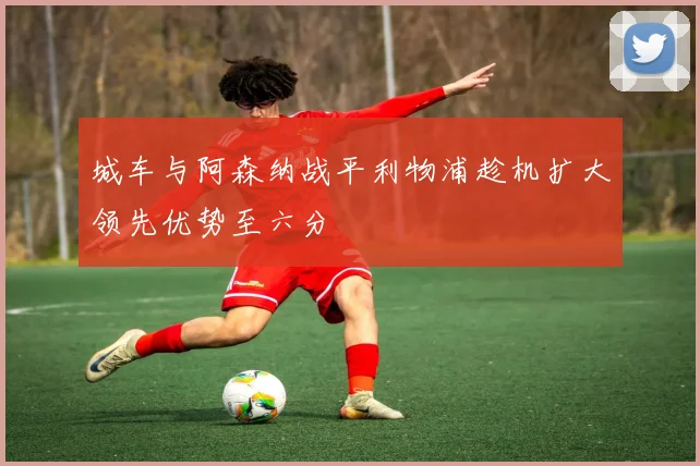 城车与阿森纳战平利物浦趁机扩大领先优势至六分