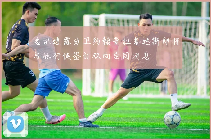 名记透露分卫约翰普拉基达斯即将与独行侠签订双向合同消息