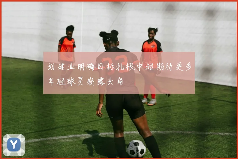 刘建业明确目标扎根中超期待更多年轻球员崭露头角