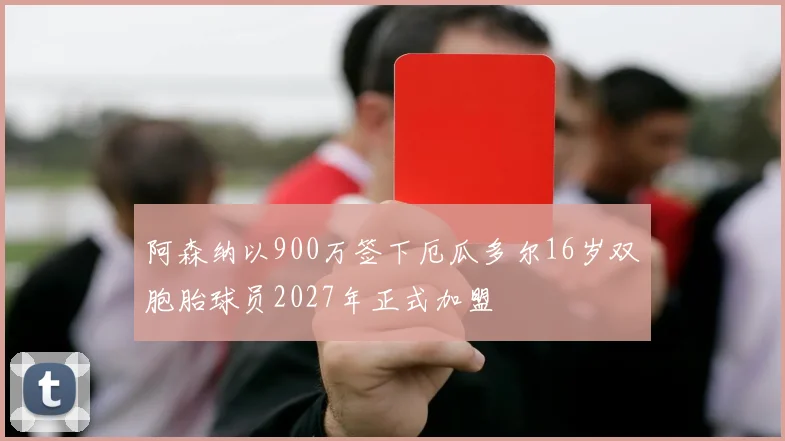 阿森纳以900万签下厄瓜多尔16岁双胞胎球员2027年正式加盟