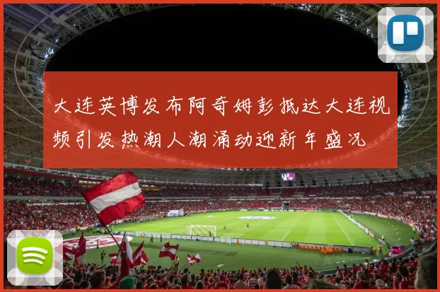 大连英博发布阿奇姆彭抵达大连视频引发热潮人潮涌动迎新年盛况