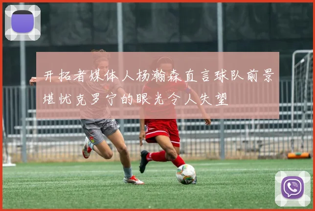 开拓者媒体人杨瀚森直言球队前景堪忧克罗宁的眼光令人失望