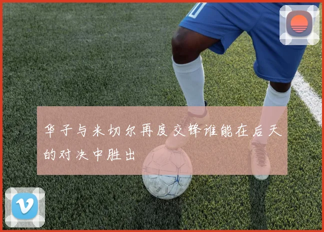 华子与米切尔再度交锋谁能在后天的对决中胜出