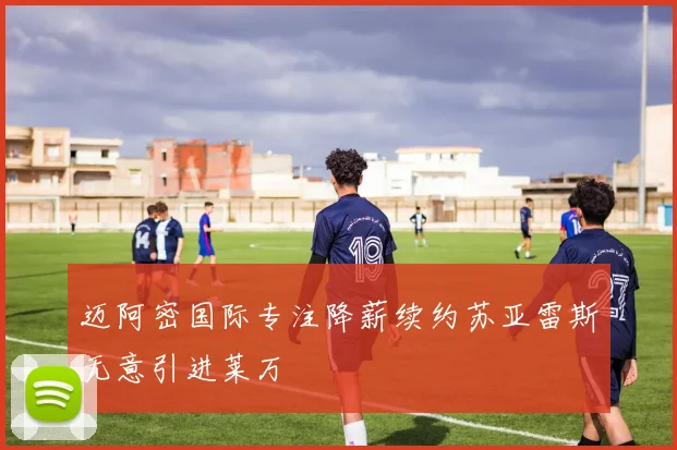 迈阿密国际专注降薪续约苏亚雷斯无意引进莱万