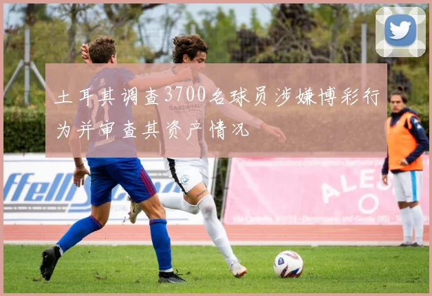 土耳其调查3700名球员涉嫌博彩行为并审查其资产情况