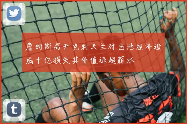 詹姆斯离开克利夫兰对当地经济造成十亿损失其价值远超薪水