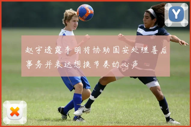 赵宇透露李明将协助国安处理善后事务并表达想换节奏的心声