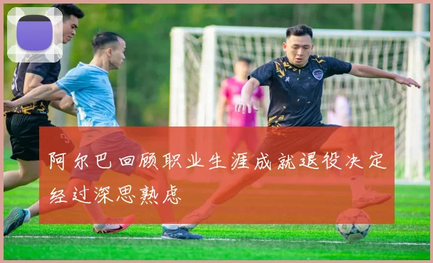 阿尔巴回顾职业生涯成就退役决定经过深思熟虑