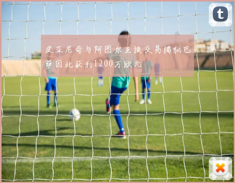 皮亚尼奇与阿图尔互换交易揭秘巴萨因此获利1200万欧元