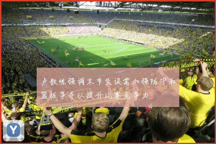 卢教练强调末节失误需加强防守和篮板争夺以提升比赛竞争力