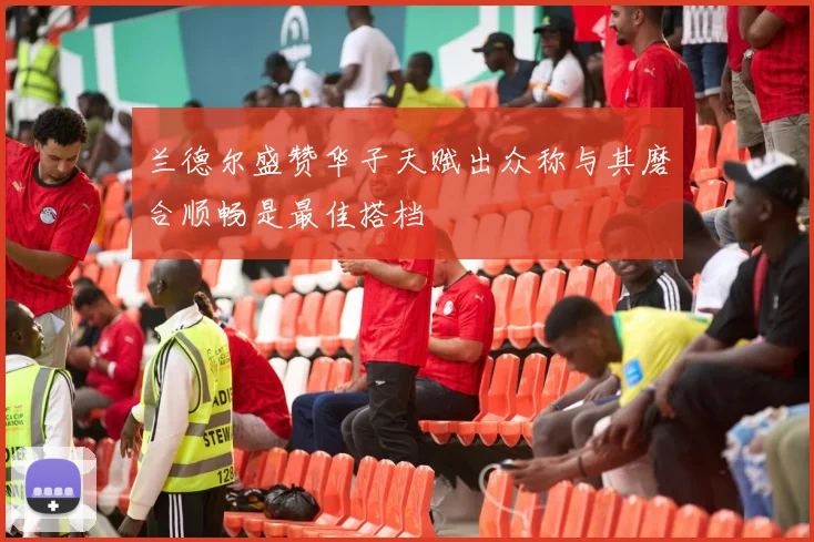 兰德尔盛赞华子天赋出众称与其磨合顺畅是最佳搭档