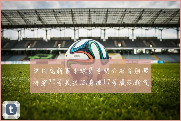 津门虎新赛季球员号码公布季胜攀将穿20号吴兴涵身披17号展现新气象