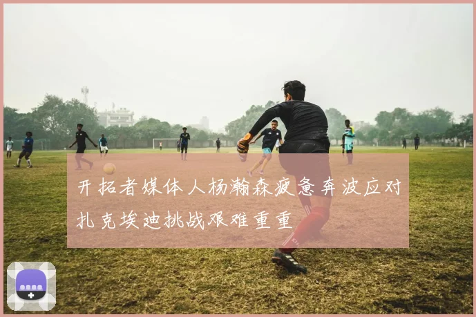开拓者媒体人杨瀚森疲惫奔波应对扎克埃迪挑战艰难重重