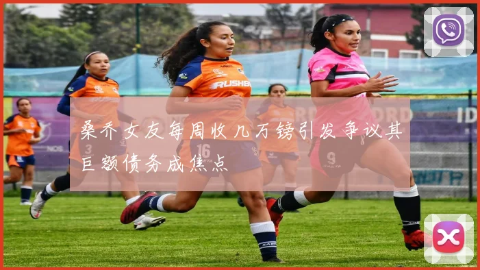 桑乔女友每周收几万镑引发争议其巨额债务成焦点