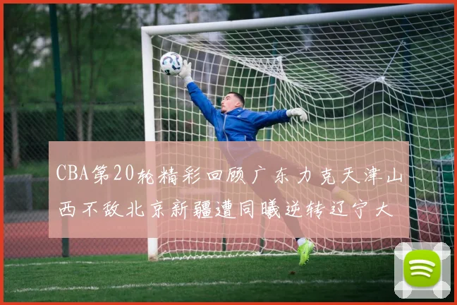 CBA第20轮精彩回顾广东力克天津山西不敌北京新疆遭同曦逆转辽宁大胜四川