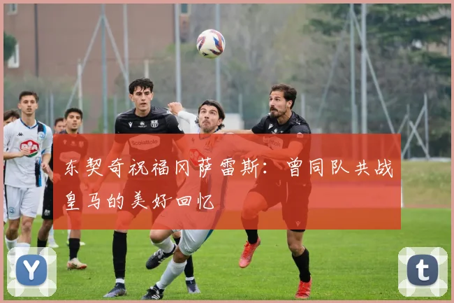 东契奇祝福冈萨雷斯：曾同队共战皇马的美好回忆