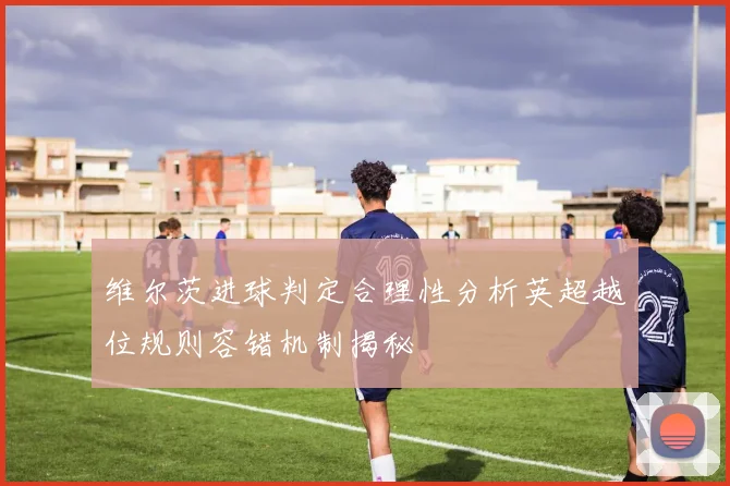 维尔茨进球判定合理性分析英超越位规则容错机制揭秘