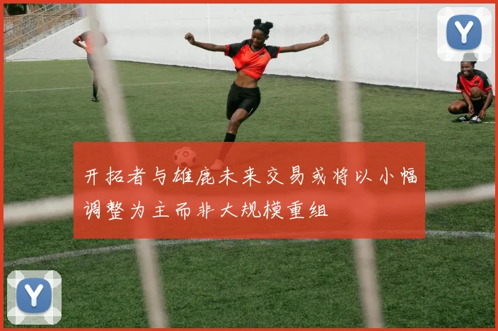 开拓者与雄鹿未来交易或将以小幅调整为主而非大规模重组